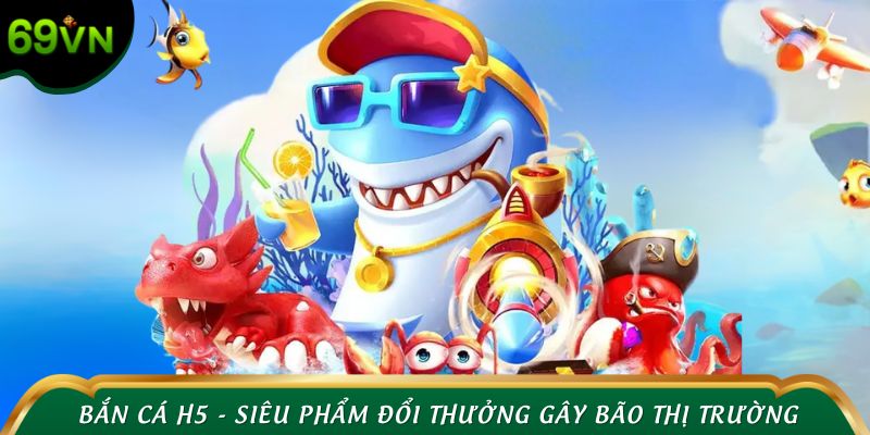 Bắn cá H5 - Siêu phẩm đổi thưởng gây bão thị trường